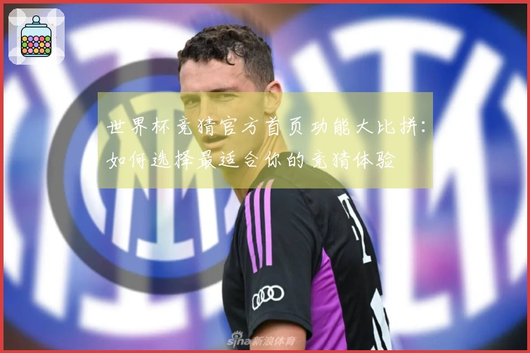 世界杯竞猜官方首页功能大比拼：如何选择最适合你的竞猜体验