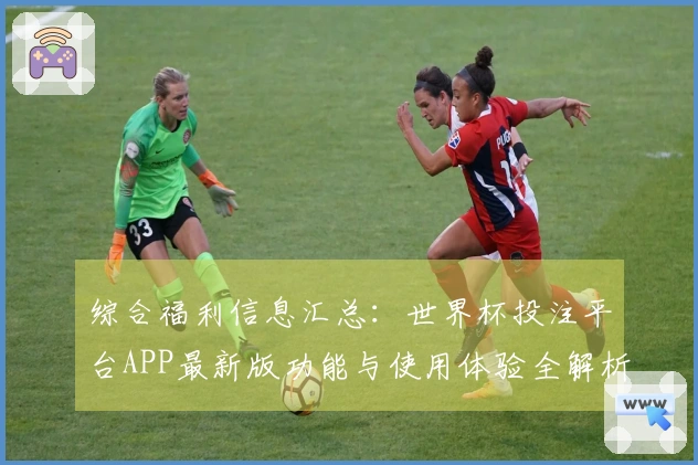 综合福利信息汇总：世界杯投注平台APP最新版功能与使用体验全解析
