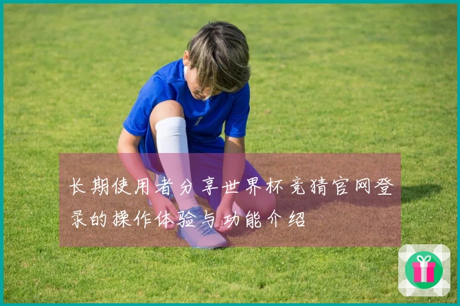 长期使用者分享世界杯竞猜官网登录的操作体验与功能介绍